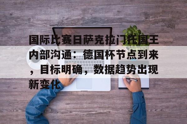 英雄联盟战争学院-关于国际比赛日萨克拉门托国王内部沟通：德国杯节点到来，目标明确，数据趋势出现新变化的信息